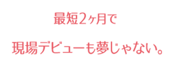 最短2ヶ月で現場デビューも夢じゃない。